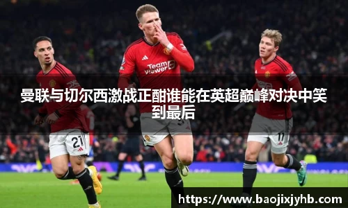 曼联与切尔西激战正酣谁能在英超巅峰对决中笑到最后