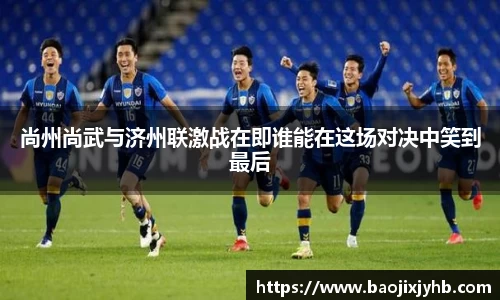 尚州尚武与济州联激战在即谁能在这场对决中笑到最后